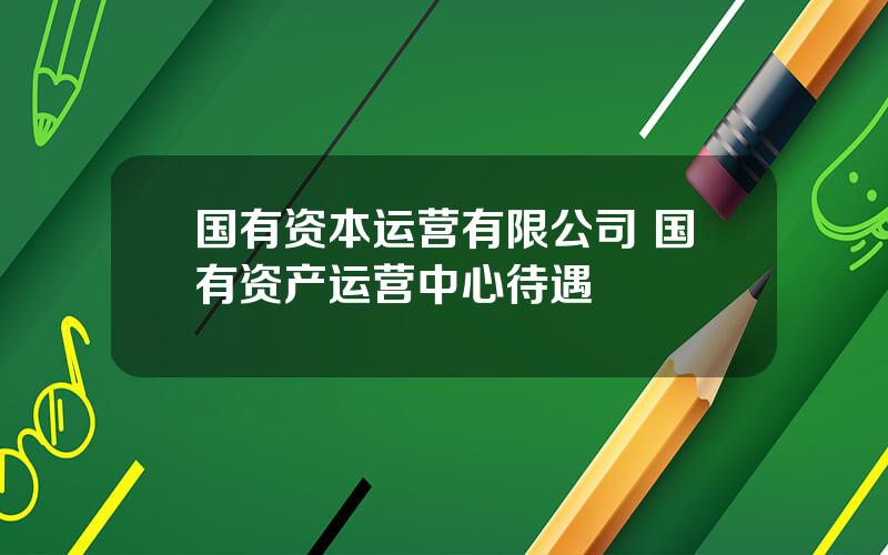 国有资本运营有限公司 国有资产运营中心待遇